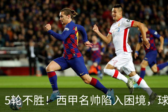5轮不胜！西甲名帅陷入困境，球员无奈，球迷呼唤辞职